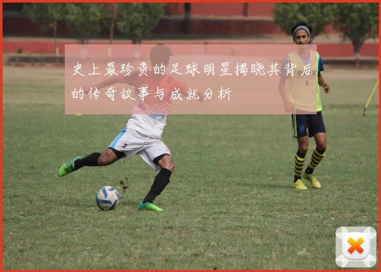 史上最珍贵的足球明星揭晓其背后的传奇故事与成就分析