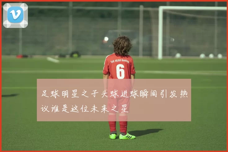 足球明星之子头球进球瞬间引发热议谁是这位未来之星