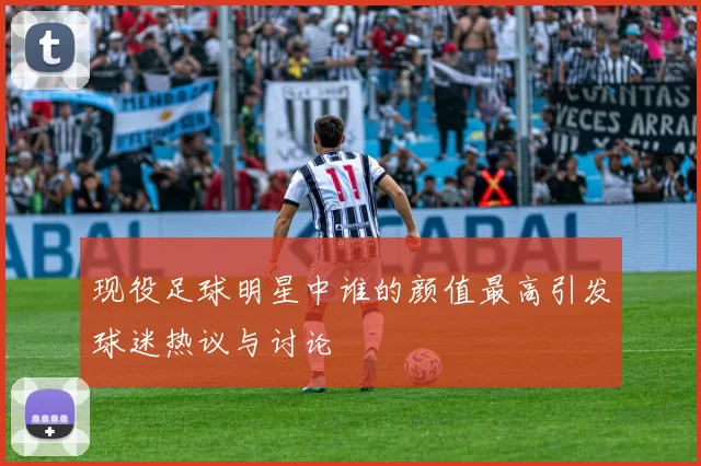 现役足球明星中谁的颜值最高引发球迷热议与讨论