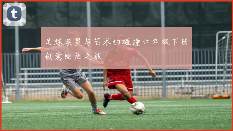 足球明星与艺术的碰撞六年级下册创意绘画之旅