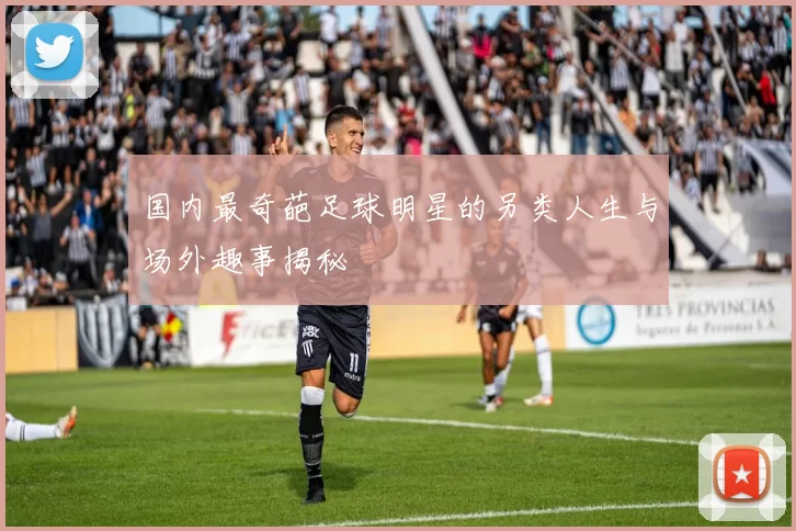 国内最奇葩足球明星的另类人生与场外趣事揭秘