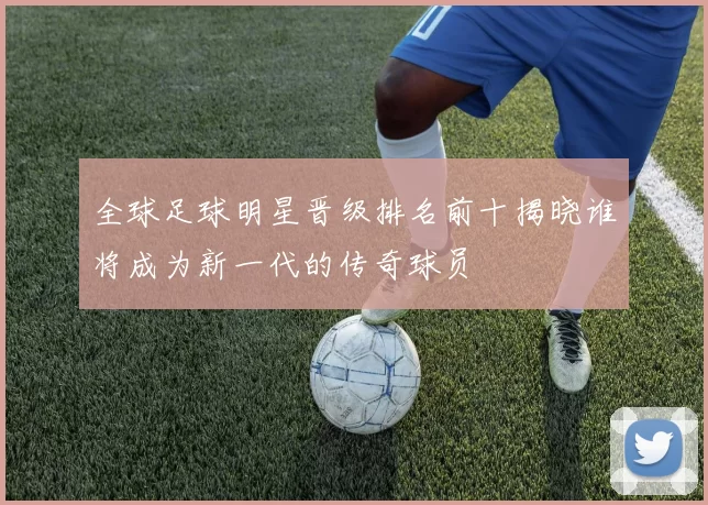 全球足球明星晋级排名前十揭晓谁将成为新一代的传奇球员