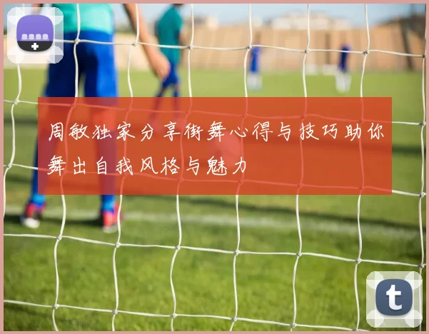 周敏独家分享街舞心得与技巧助你舞出自我风格与魅力