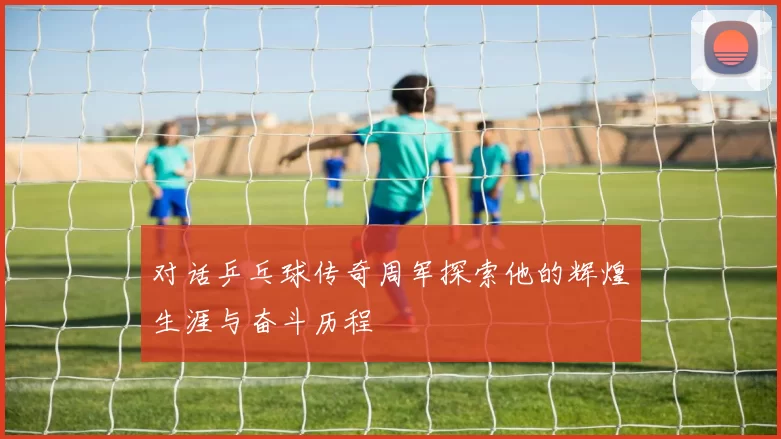 对话乒乓球传奇周军探索他的辉煌生涯与奋斗历程