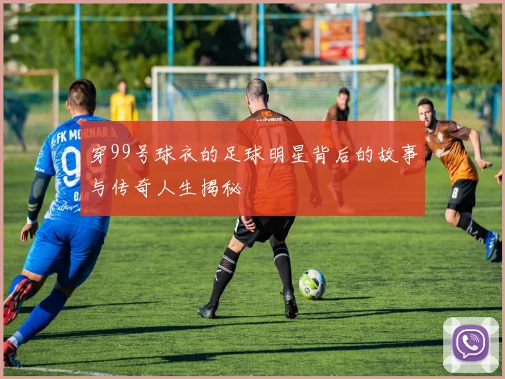 穿99号球衣的足球明星背后的故事与传奇人生揭秘