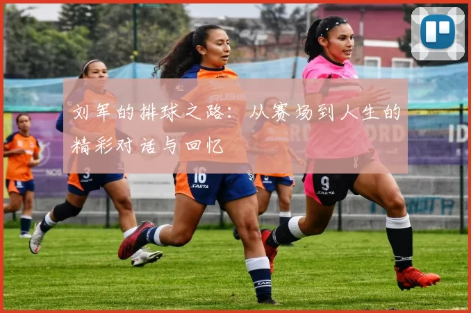 刘军的排球之路：从赛场到人生的精彩对话与回忆