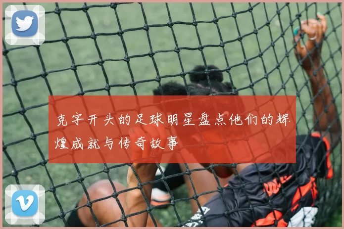 克字开头的足球明星盘点他们的辉煌成就与传奇故事